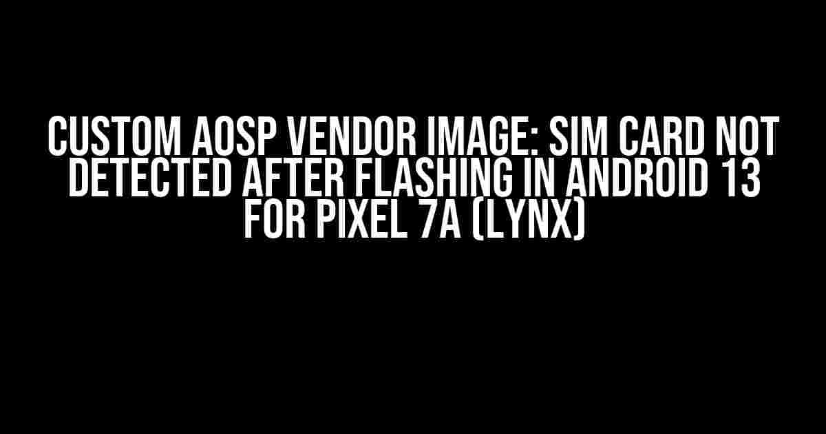 Custom AOSP Vendor Image: SIM Card Not Detected After Flashing in Android 13 for Pixel 7a (lynx)